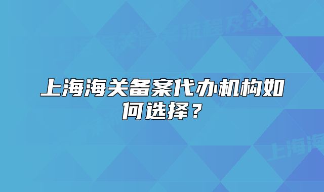 上海海關備案代辦機構如何選擇？