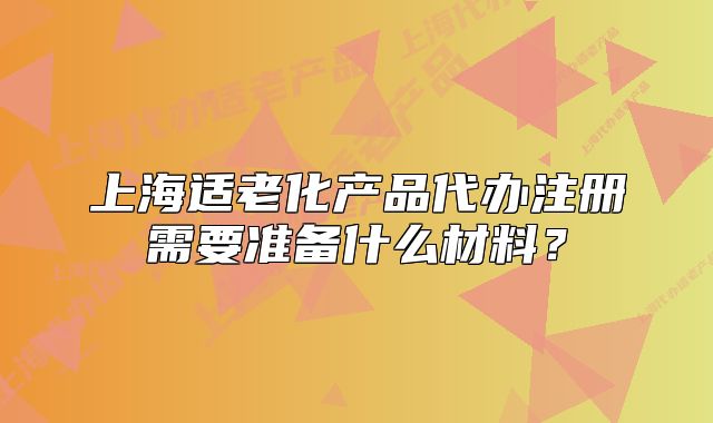 上海適老化產(chǎn)品代辦注冊需要準備什么材料？