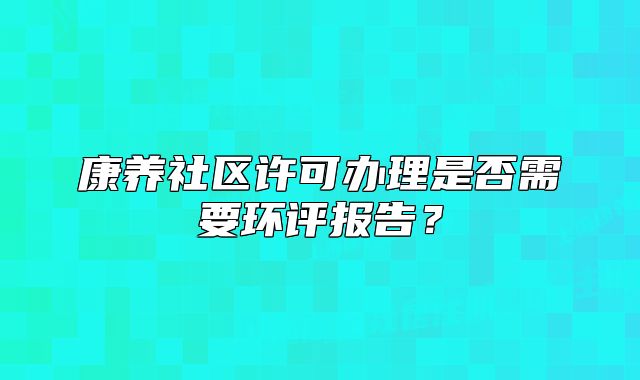 康養(yǎng)社區(qū)許可辦理是否需要環(huán)評(píng)報(bào)告？