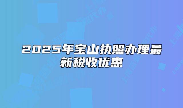 2025年寶山執(zhí)照辦理最新稅收優(yōu)惠