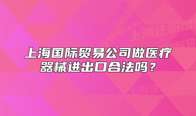 上海國際貿易公司做醫(yī)療器械進出口合法嗎？