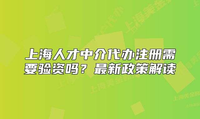 上海人才中介代辦注冊(cè)需要驗(yàn)資嗎？最新政策解讀