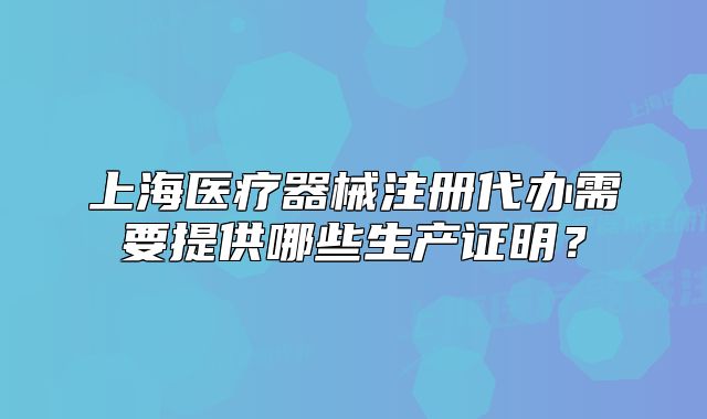 上海醫(yī)療器械注冊代辦需要提供哪些生產證明？