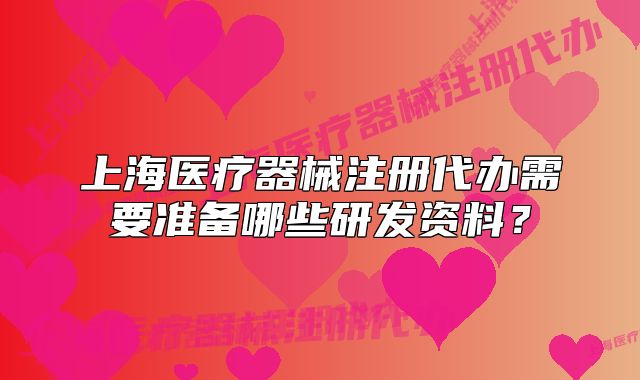 上海醫(yī)療器械注冊代辦需要準(zhǔn)備哪些研發(fā)資料？
