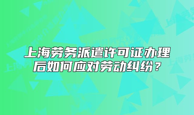 上海勞務(wù)派遣許可證辦理后如何應(yīng)對勞動糾紛？