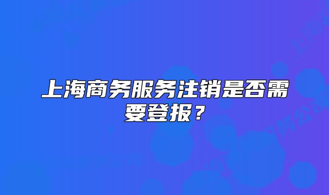 上海商務(wù)服務(wù)注銷是否需要登報(bào)？