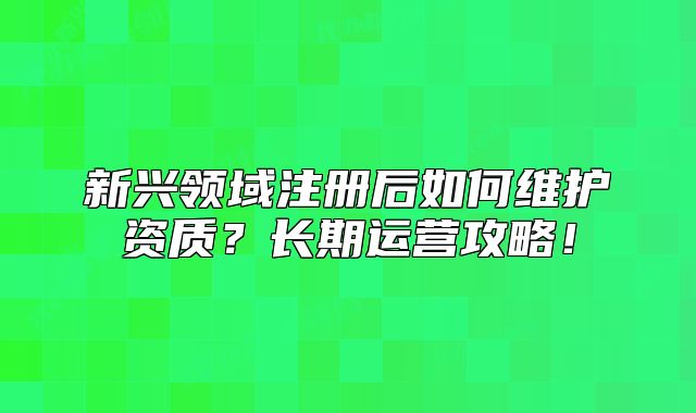 新興領(lǐng)域注冊(cè)后如何維護(hù)資質(zhì)？長(zhǎng)期運(yùn)營(yíng)攻略！