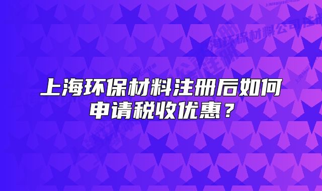 上海環(huán)保材料注冊后如何申請稅收優(yōu)惠？