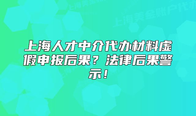 上海人才中介代辦材料虛假申報(bào)后果？法律后果警示！