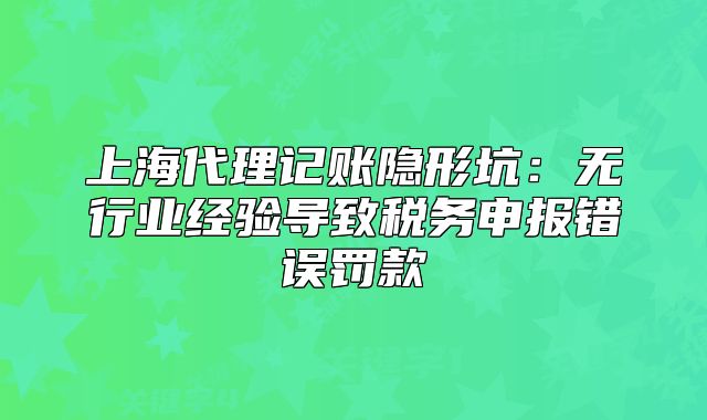 上海代理記賬隱形坑：無行業(yè)經(jīng)驗(yàn)導(dǎo)致稅務(wù)申報錯誤罰款