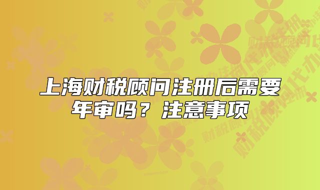 上海財(cái)稅顧問注冊(cè)后需要年審嗎？注意事項(xiàng)