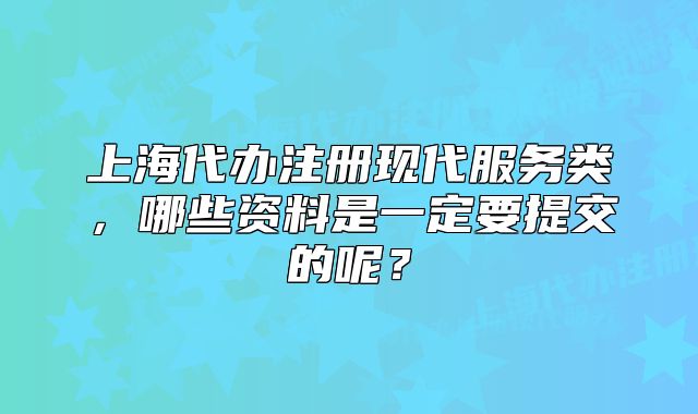 上海代辦注冊(cè)現(xiàn)代服務(wù)類，哪些資料是一定要提交的呢？