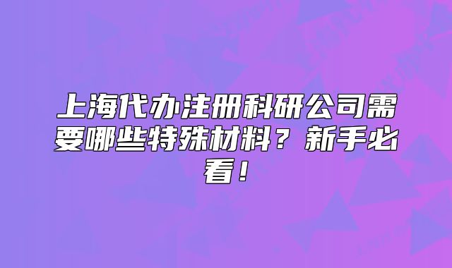 上海代辦注冊(cè)科研公司需要哪些特殊材料？新手必看！