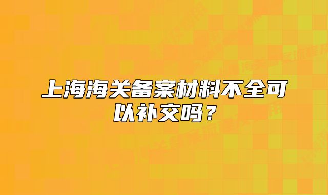上海海關(guān)備案材料不全可以補(bǔ)交嗎？
