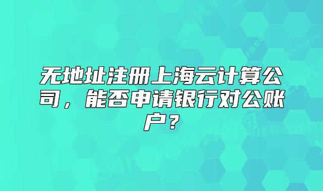 無地址注冊(cè)上海云計(jì)算公司，能否申請(qǐng)銀行對(duì)公賬戶？