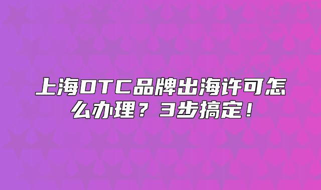 上海DTC品牌出海許可怎么辦理？3步搞定！