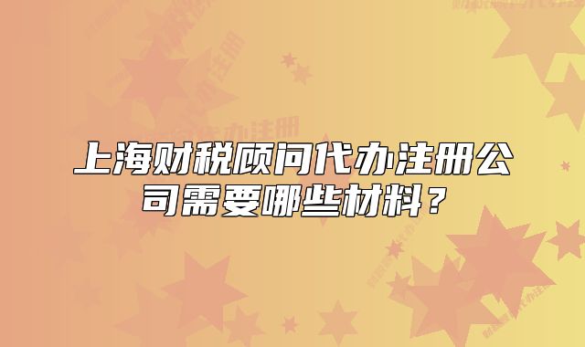 上海財稅顧問代辦注冊公司需要哪些材料？