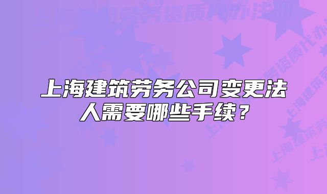 上海建筑勞務(wù)公司變更法人需要哪些手續(xù)？