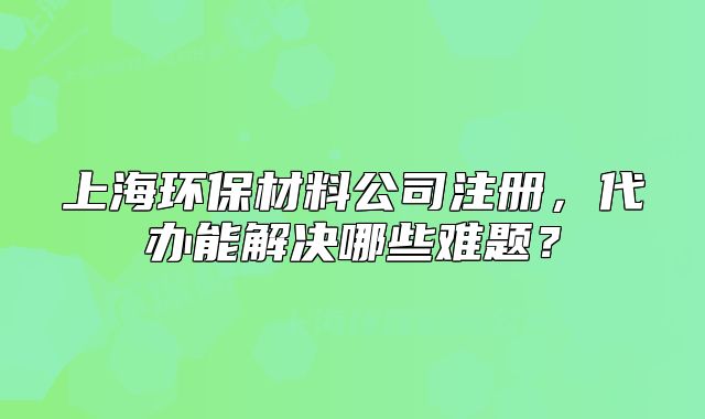 上海環(huán)保材料公司注冊(cè)，代辦能解決哪些難題？