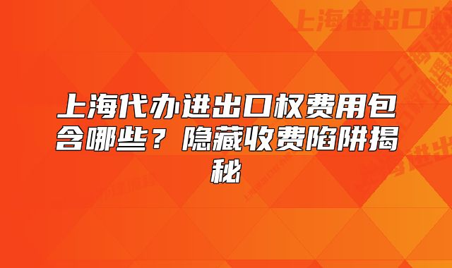 上海代辦進(jìn)出口權(quán)費(fèi)用包含哪些？隱藏收費(fèi)陷阱揭秘