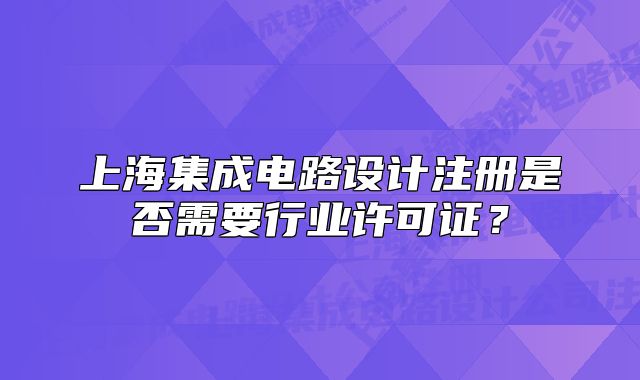 上海集成電路設(shè)計注冊是否需要行業(yè)許可證？