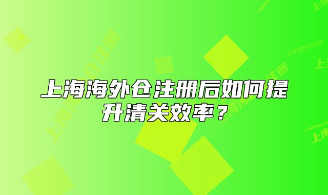 上海海外倉(cāng)注冊(cè)后如何提升清關(guān)效率？