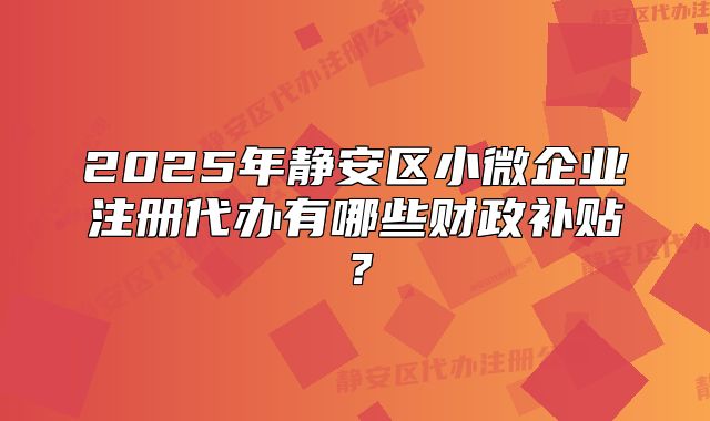 2025年靜安區(qū)小微企業(yè)注冊代辦有哪些財(cái)政補(bǔ)貼？