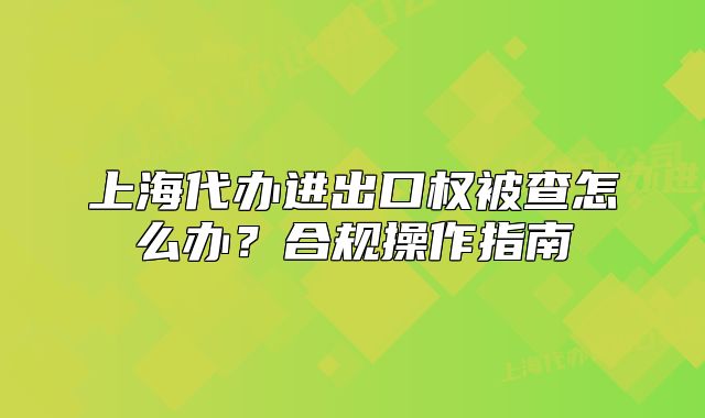 上海代辦進(jìn)出口權(quán)被查怎么辦？合規(guī)操作指南