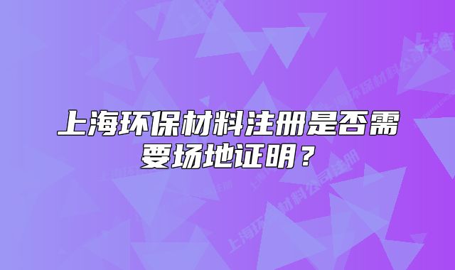 上海環(huán)保材料注冊是否需要場地證明？