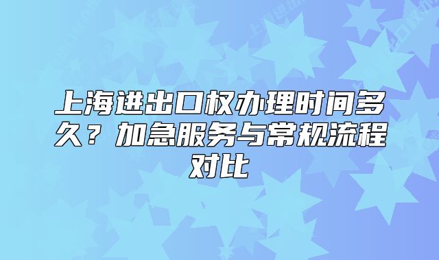 上海進出口權(quán)辦理時間多久？加急服務(wù)與常規(guī)流程對比