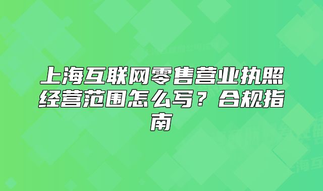 上?；ヂ?lián)網(wǎng)零售營(yíng)業(yè)執(zhí)照經(jīng)營(yíng)范圍怎么寫？合規(guī)指南