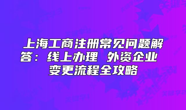 上海工商注冊常見問題解答：線上辦理 外資企業(yè) 變更流程全攻略