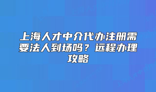 上海人才中介代辦注冊需要法人到場嗎？遠(yuǎn)程辦理攻略