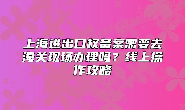 上海進(jìn)出口權(quán)備案需要去海關(guān)現(xiàn)場辦理嗎？線上操作攻略