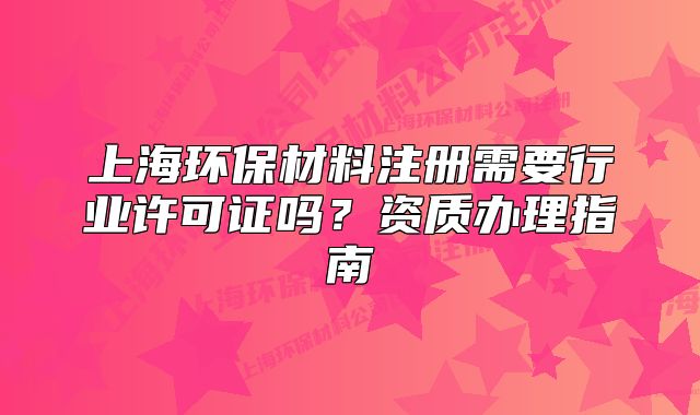 上海環(huán)保材料注冊(cè)需要行業(yè)許可證嗎？資質(zhì)辦理指南
