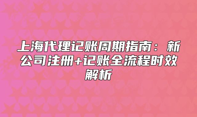 上海代理記賬周期指南：新公司注冊+記賬全流程時效解析