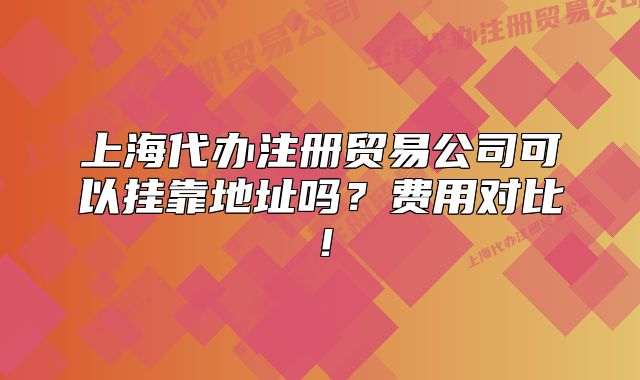 上海代辦注冊貿(mào)易公司可以掛靠地址嗎？費用對比！