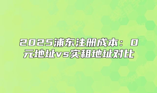 2025浦東注冊成本：0元地址vs實(shí)租地址對比