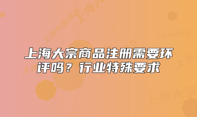 上海大宗商品注冊需要環(huán)評嗎？行業(yè)特殊要求