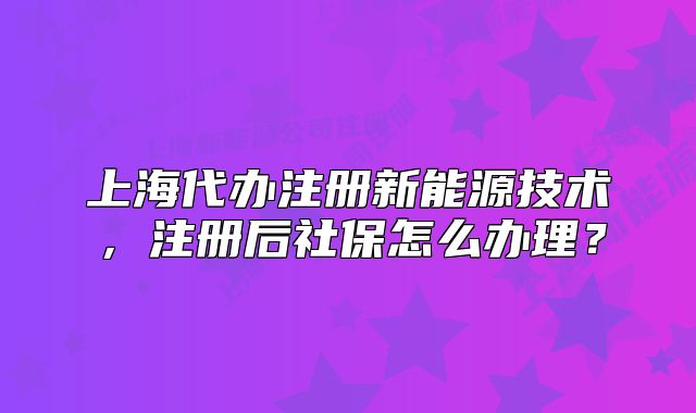 上海代辦注冊新能源技術(shù)，注冊后社保怎么辦理？