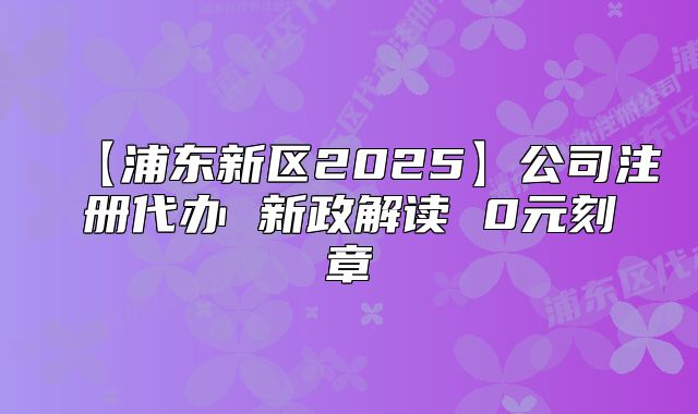 【浦東新區(qū)2025】公司注冊代辦 新政解讀 0元刻章