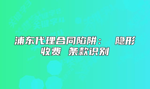 浦東代理合同陷阱： 隱形收費 條款識別