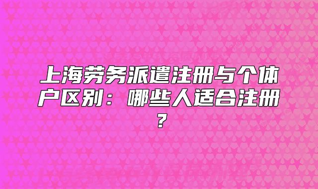 上海勞務(wù)派遣注冊與個體戶區(qū)別：哪些人適合注冊？