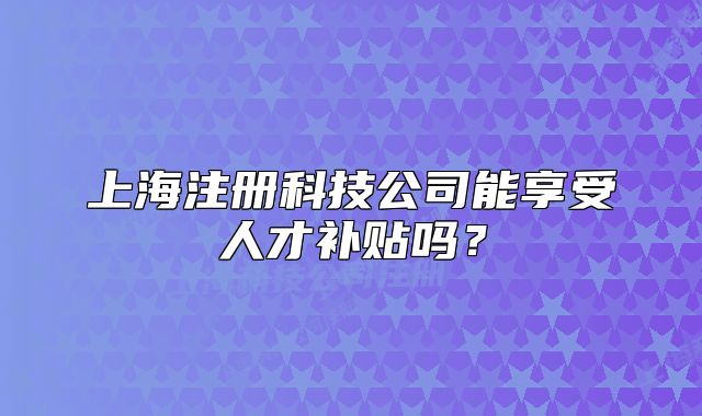 上海注冊科技公司能享受人才補貼嗎？