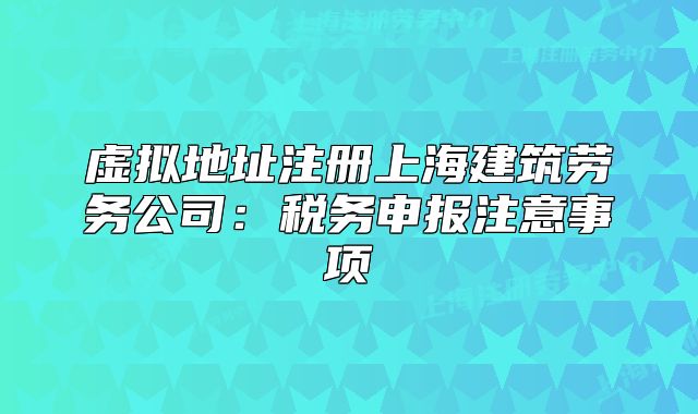 虛擬地址注冊(cè)上海建筑勞務(wù)公司：稅務(wù)申報(bào)注意事項(xiàng)