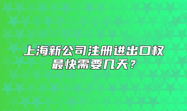上海新公司注冊(cè)進(jìn)出口權(quán)最快需要幾天？