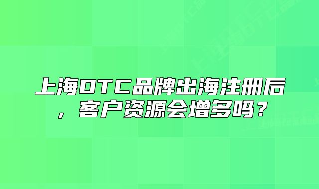 上海DTC品牌出海注冊后，客戶資源會增多嗎？