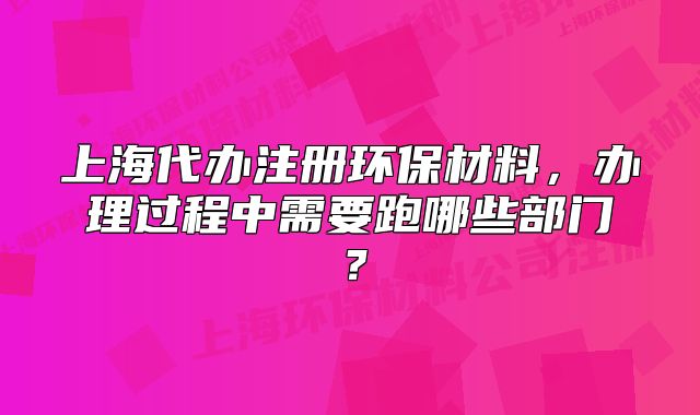 上海代辦注冊環(huán)保材料，辦理過程中需要跑哪些部門？
