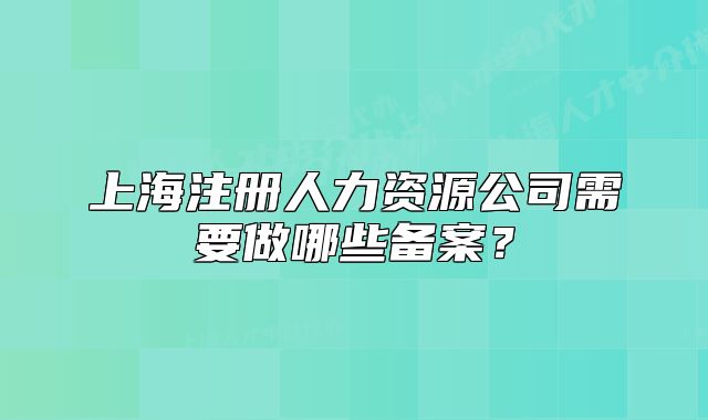 上海注冊人力資源公司需要做哪些備案？