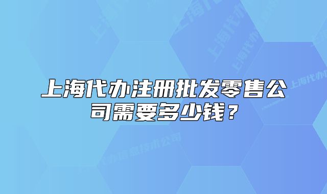 上海代辦注冊批發(fā)零售公司需要多少錢？